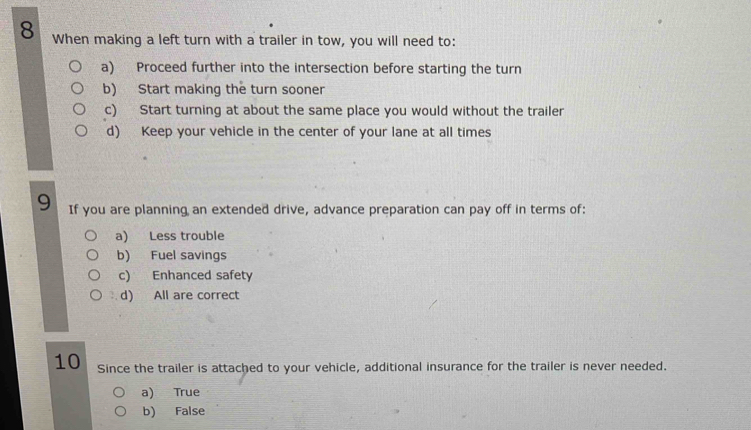 When making a left turn with a trailer in tow, you will need to:
a) Proceed further into the intersection before starting the turn
b) Start making the turn sooner
c) Start turning at about the same place you would without the trailer
d) Keep your vehicle in the center of your lane at all times
9 If you are planning an extended drive, advance preparation can pay off in terms of:
a) Less trouble
b) Fuel savings
c) Enhanced safety
: , d) All are correct
10 Since the trailer is attached to your vehicle, additional insurance for the trailer is never needed.
a) True
b) False