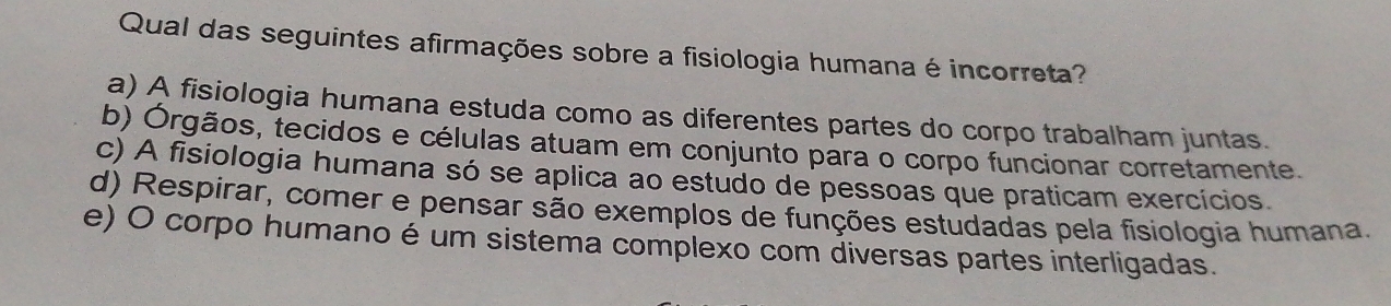 Qual das seguintes afirmações sobre a fisiologia humana é incorreta?
a) A fisiologia humana estuda como as diferentes partes do corpo trabalham juntas.
b) Órgãos, tecidos e células atuam em conjunto para o corpo funcionar corretamente.
c) A fisiologia humana só se aplica ao estudo de pessoas que praticam exercícios.
d) Respirar, comer e pensar são exemplos de funções estudadas pela fisiologia humana.
e) O corpo humano é um sistema complexo com diversas partes interligadas.