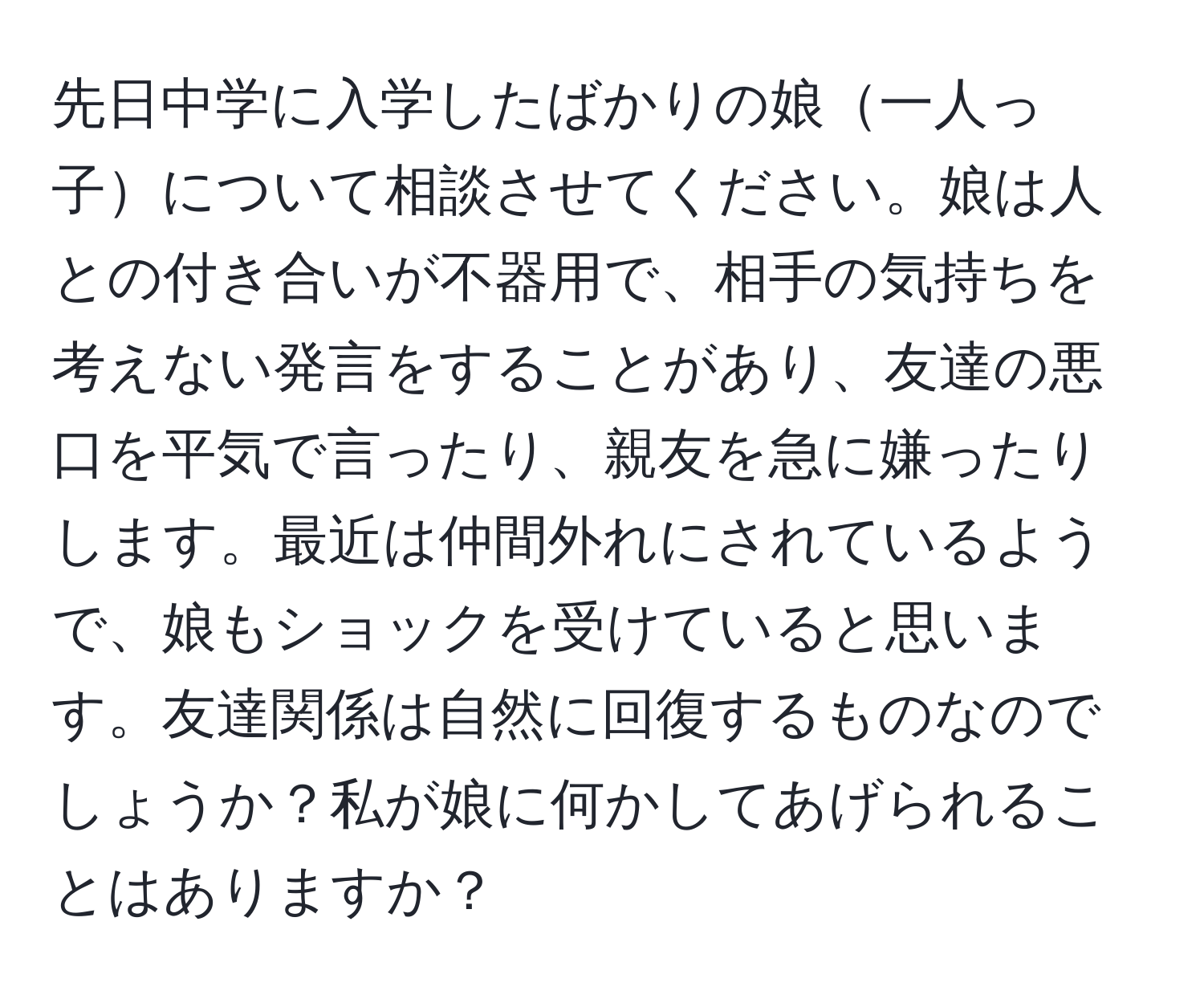 先日中学に入学したばかりの娘一人っ子について相談させてください。娘は人との付き合いが不器用で、相手の気持ちを考えない発言をすることがあり、友達の悪口を平気で言ったり、親友を急に嫌ったりします。最近は仲間外れにされているようで、娘もショックを受けていると思います。友達関係は自然に回復するものなのでしょうか？私が娘に何かしてあげられることはありますか？