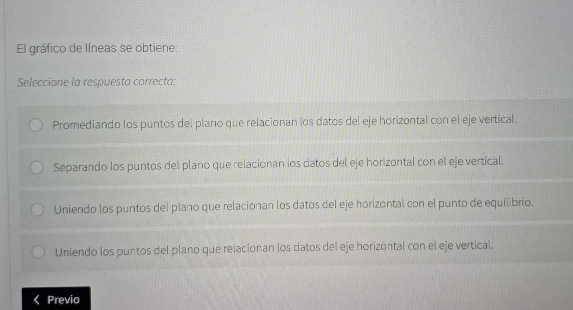 El gráfico de líneas se obtiene:
Seleccione la respuesta correcta:
Promediando los puntos del plano que relacionan los datos del eje horizontal con el eje vertical.
Separando los puntos del plano que relacionan los datos del eje horizontal con el eje vertical.
Uniendo los puntos del plano que relacionan los datos del eje horizontal con el punto de equilibrio.
Uniendo los puntos del plano que relacionan los datos del eje horizontal con el eje vertical.
Previo