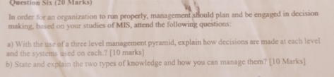 Question Six (20 Marks) 
In order for an organization to run properly, management should plan and be engaged in decision 
making, based on your studies of MIS, attend the following questions: 
a) With the use of a three level management pyramid, explain how decisions are made at each level 
and the systems used on each.? [10 marks] 
b) State and explain the two types of knowledge and how you can manage them? [10 Marks]