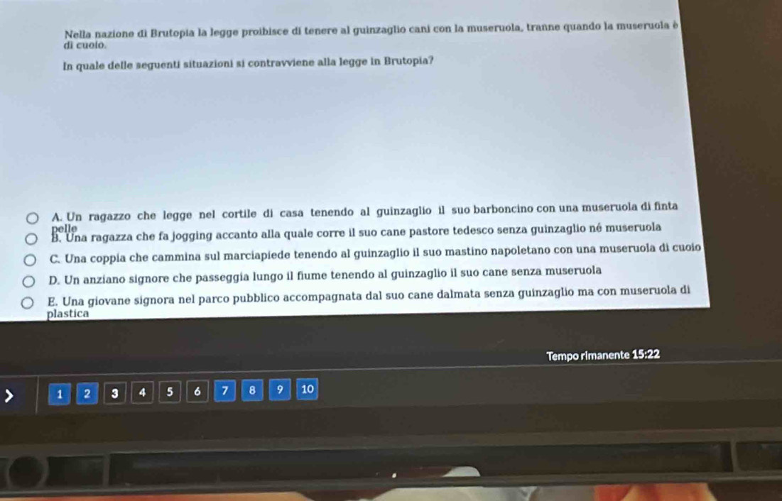 Nella nazione di Brutopia la legge proibisce di tenere al guinzaglio cani con la museruola, tranne quando la museruola è
dì cuolo.
In quale delle seguenti situazioni si contravviene alla legge in Brutopia?
A. Un ragazzo che legge nel cortile di casa tenendo al guinzaglio il suo barboncino con una museruola di finta
polle
B. Una ragazza che fa jogging accanto alla quale corre il suo cane pastore tedesco senza guinzaglio né museruola
C. Una coppia che cammina sul marciapiede tenendo al guinzaglio il suo mastino napoletano con una museruola di cuoio
D. Un anziano signore che passeggia lungo il fiume tenendo al guinzaglio il suo cane senza museruola
E. Una giovane signora nel parco pubblico accompagnata dal suo cane dalmata senza guinzaglio ma con museruola di
plastica
Tempo rimanente 15:22
1 2 3 4 5 6 7 8 9 10