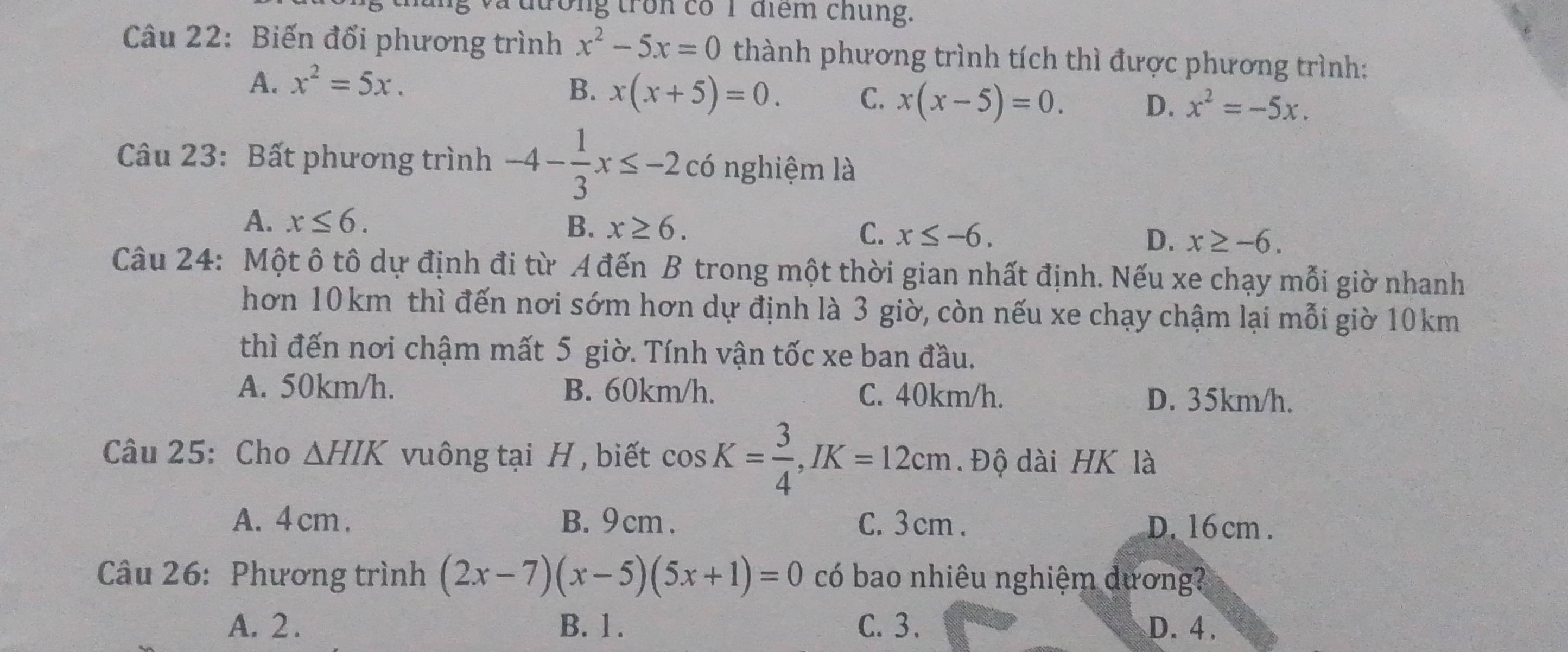 tong tron cổ 1 điểm chung.
Câu 22: Biến đổi phương trình x^2-5x=0 thành phương trình tích thì được phương trình:
A. x^2=5x.
B. x(x+5)=0. C. x(x-5)=0. D. x^2=-5x. 
Câu 23: Bất phương trình -4- 1/3 x≤ -2c6 nghiệm là
A. x≤ 6. B. x≥ 6. C. x≤ -6, D. x≥ -6. 
Câu 24: Một ô tô dự định đi từ A đến B trong một thời gian nhất định. Nếu xe chạy mỗi giờ nhanh
hơn 10km thì đến nơi sớm hơn dự định là 3 giờ, còn nếu xe chạy chậm lại mỗi giờ 10km
thì đến nơi chậm mất 5 giờ. Tính vận tốc xe ban đầu.
A. 50km/h. B. 60km/h. C. 40km/h. D. 35km/h.
Câu 25: Cho △ HIK vuông tại H , biết cos K= 3/4 , JK=12cm. Độ dài HK là
A. 4 cm. B. 9 cm. C. 3 cm. D. 16 cm.
Câu 26: Phương trình (2x-7)(x-5)(5x+1)=0 có bao nhiêu nghiệm dương?
A. 2. B. 1. C. 3. D. 4.