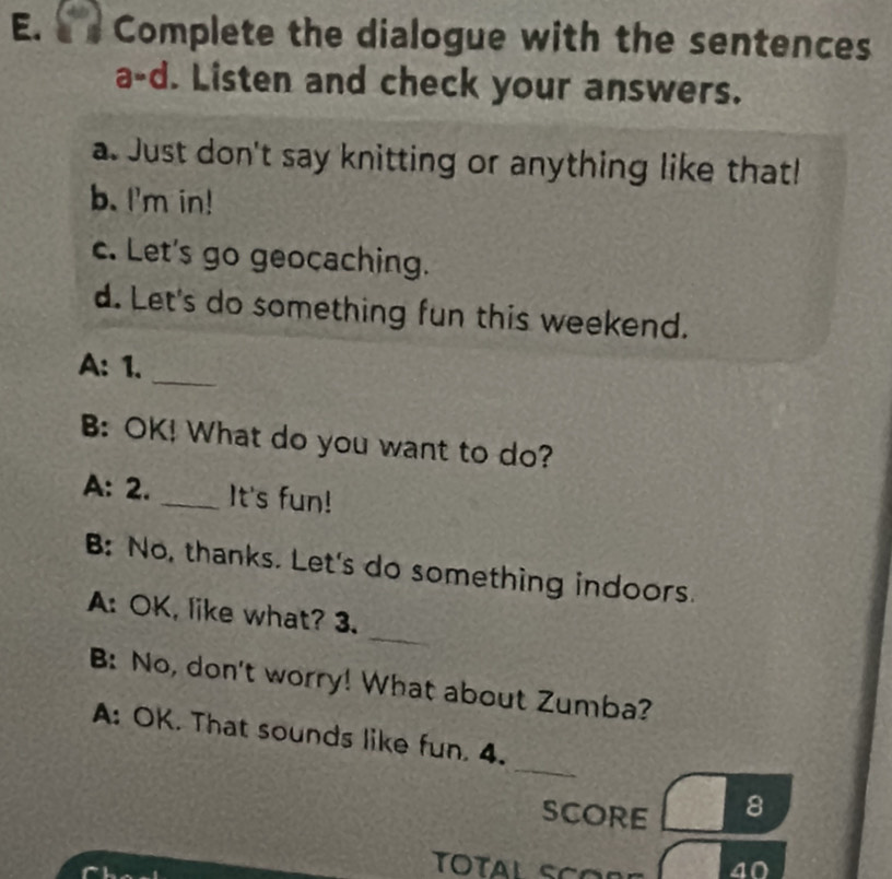 É a Complete the dialogue with the sentences 
a-d. Listen and check your answers. 
a. Just don't say knitting or anything like that! 
b. I'm in! 
c. Let's go geocaching. 
d. Let's do something fun this weekend. 
_ 
A: 1. 
B: OK! What do you want to do? 
A: 2. _It's fun! 
B: No, thanks. Let's do something indoors. 
_ 
A: OK, like what? 3. 
B: No, don't worry! What about Zumba? 
_ 
A: OK. That sounds like fun. 4. 
SCORE 8 
40