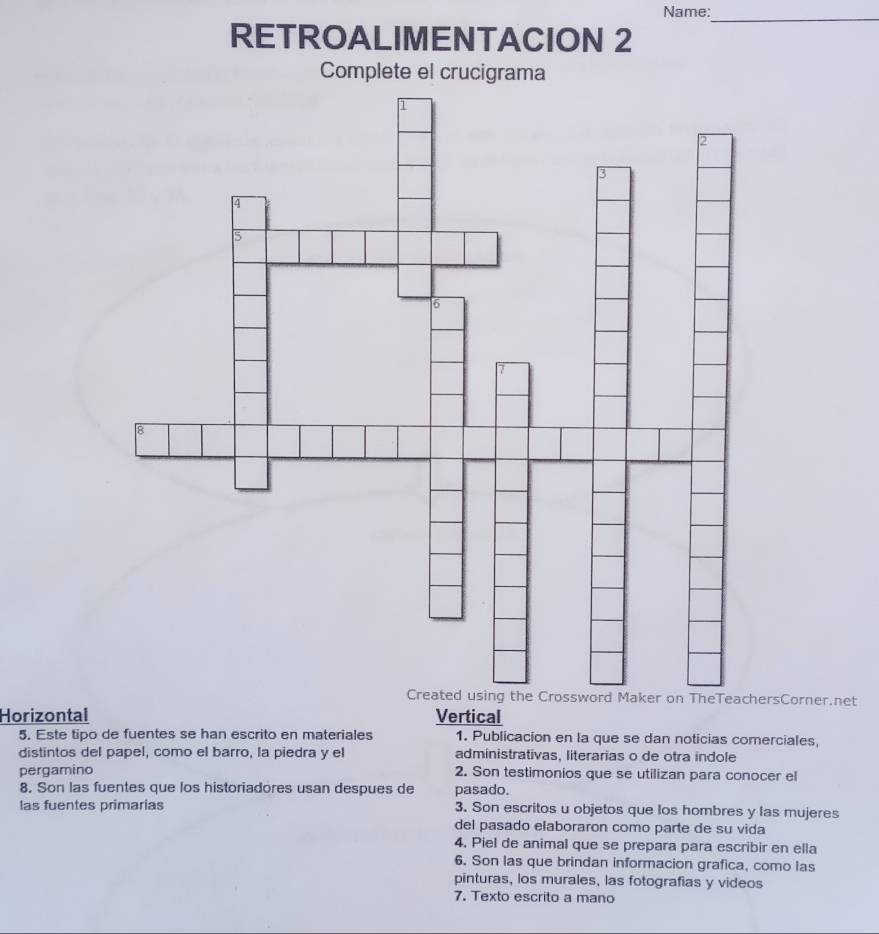 Name:
_
RETROALIMENTACION 2
Complete el crucigrama
rsCorner.net
Horizontal Vertical
5. Este tipo de fuentes se han escrito en materiales 1. Publicacion en la que se dan noticias comerciales,
distintos del papel, como el barro, la piedra y el administrativas, literarias o de otra indole
pergamino 2. Son testimonios que se utilizan para conocer el
8. Son las fuentes que los historiadores usan despues de pasado.
las fuentes primarias 3. Son escritos u objetos que los hombres y las mujeres
del pasado elaboraron como parte de su vida
4. Piel de animal que se prepara para escribir en ella
6. Son las que brindan informacion grafica, como las
pinturas, los murales, las fotografias y videos
7. Texto escrito a mano