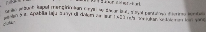 kehidupan sehari-hari. 
Ketika sebuah kapal mengirimkan sinyal ke dasar laut, sinyal pantulnya diterima kembali 
setelah 5 s. Apabila laju bunyi di dalam air laut 1.400 m/s, tentukan kedalaman laut yang 
diukur.