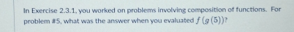 In Exercise 2.3.1, you worked on problems involving composition of functions. For 
problem #5, what was the answer when you evaluated f(g(5)) 2