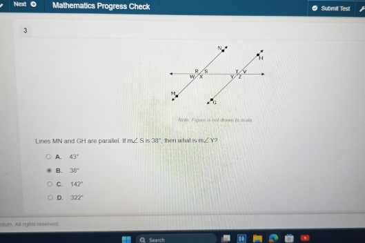 Next Mathematics Progress Check Submit Test
3
Note. Figure is not drawn to scale
Lines MN and GH are parallel. If m∠ S is 38° , then what is m∠ Y ?
A. 43°
B. 38°
C. 142°
D. 322°
ntum. All rights reserved
Search