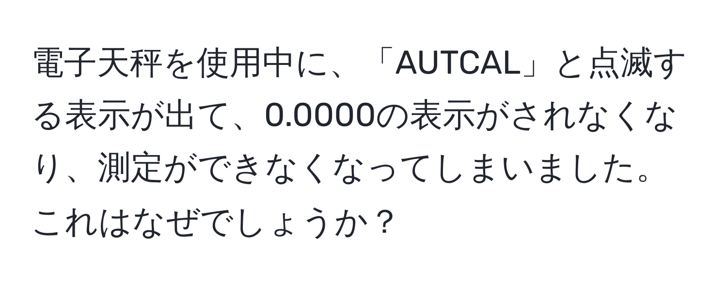 電子天秤を使用中に、「AUTCAL」と点滅する表示が出て、0.0000の表示がされなくなり、測定ができなくなってしまいました。これはなぜでしょうか？