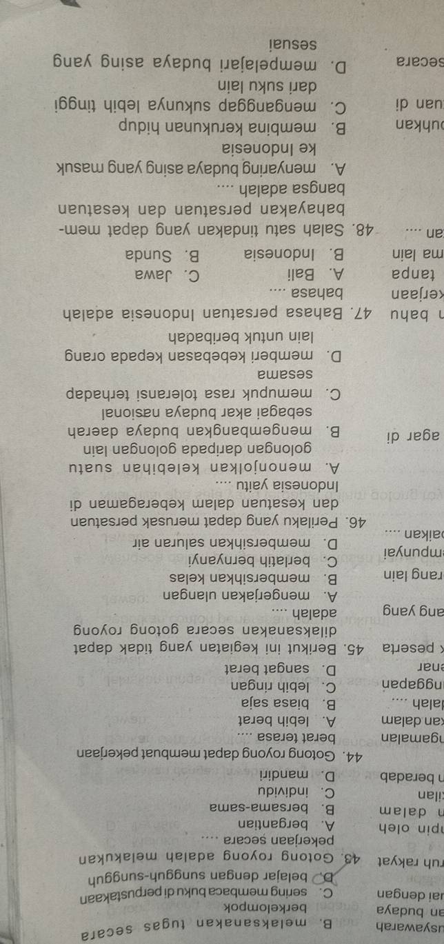 usyawarah B. melaksanakan tugas secara
an budaya berkelompok
ai dengan C.sering membaca buku di perpustakaan
D. belajar dengan sungguh-sungguh
ruh rakyat 43. Gotong royong adalah melakukan
pekerjaan secara ....
pin oleh A. bergantian
n dalam B. bersama-sama
ilan C. individu
n beradab D. mandiri
44. Gotong royong dapat membuat pekerjaan
gam alan berat terasa ....
kan dalam A. lebih berat
alah .... B. biasa saja
nggapan C. lebih ringan
nar D. sangat berat
× peserta 45. Berikut ini kegiatan yang tidak dapat
dilaksanakan secara gotong royong
ang yang adalah ....
A. mengerjakan ulangan
rang lain B. membersihkan kelas
mpunyai C. berlatih bernyanyi
D. membersihkan saluran air
aikan ....
46. Perilaku yang dapat merusak persatuan
dan kesatuan dalam keberagaman di
Indonesia yaitu ....
A. menonjolkan kelebihan suatu
golongan daripada golongan lain
agar di B. mengembangkan budaya daerah
sebagai akar budaya nasional
C. memupuk rasa toleransi terhadap
sesama
D. memberi kebebasan kepada orang
lain untuk beribadah
h bahu 47. Bahasa persatuan Indonesia adalah
kerjaan bahasa ....
tanpa A. Bali C. Jawa
ma lain B. Indonesia B. Sunda
an .... 48. Salah satu tindakan yang dapat mem-
bahayakan persatuan dan kesatuan
bangsa adalah ....
A. menyaring budaya asing yang masuk
ke Indonesia
uhkan B. membina kerukunan hidup
uan di C. menganggap sukunya lebih tinggi
dari suku lain
secara D. mempelajari budaya asing yang
sesuai