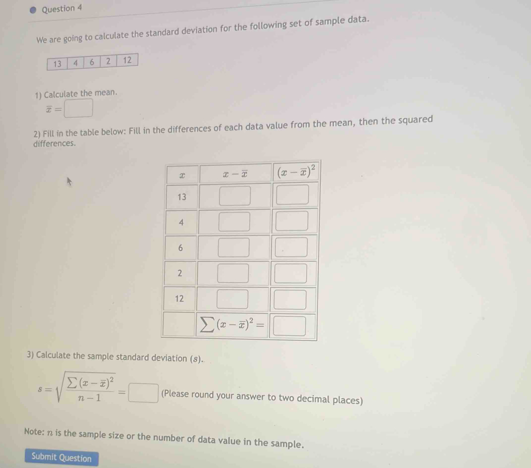 We are going to calculate the standard deviation for the following set of sample data.
13 4 6 2 12
1) Calculate the mean.
overline x=□
2) Fill in the table below: Fill in the differences of each data value from the mean, then the squared
differences.
3) Calculate the sample standard deviation (8).
s=sqrt(frac sumlimits (x-overline x))^2n-1=□ (Please round your answer to two decimal places)
Note: n is the sample size or the number of data value in the sample.
Submit Question