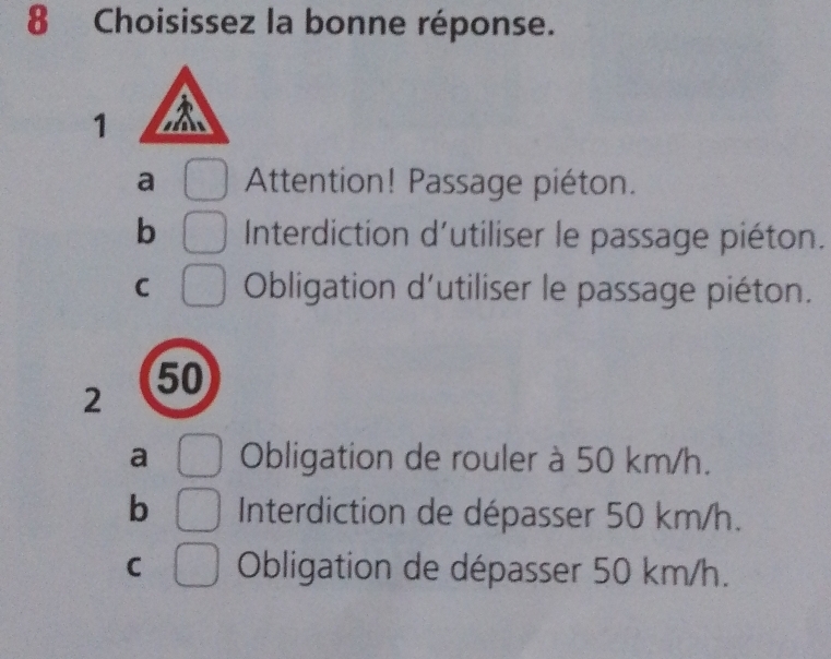 Choisissez la bonne réponse.
1
a Attention! Passage piéton.
b Interdiction d'utiliser le passage piéton.
C Obligation d'utiliser le passage piéton.
2
50
a Obligation de rouler à 50 km/h.
b Interdiction de dépasser 50 km/h.
C Obligation de dépasser 50 km/h.