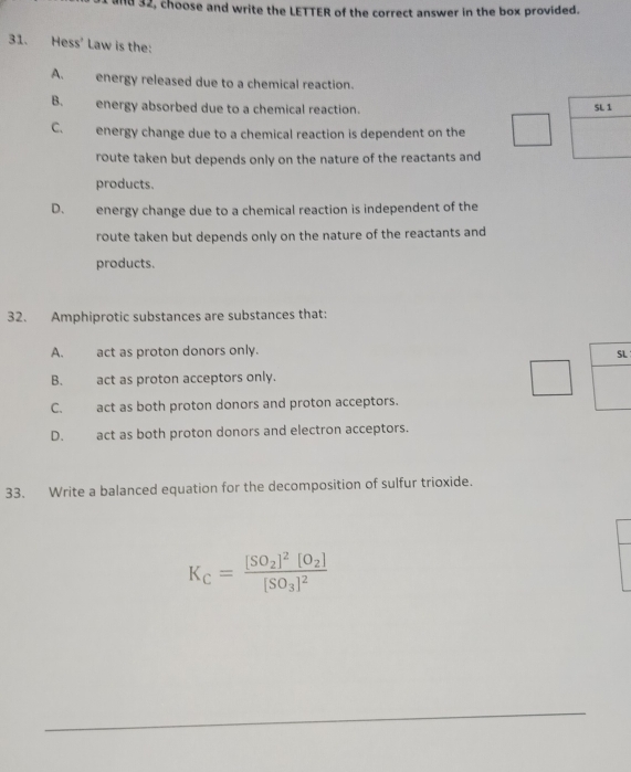 32, choose and write the LETTER of the correct answer in the box provided.
31. Hess' Law is the:
A. energy released due to a chemical reaction.
B. energy absorbed due to a chemical reaction. SL 1
C. energy change due to a chemical reaction is dependent on the
route taken but depends only on the nature of the reactants and
products.
D. energy change due to a chemical reaction is independent of the
route taken but depends only on the nature of the reactants and
products.
32. Amphiprotic substances are substances that:
A. act as proton donors only.
SL
B. act as proton acceptors only.
C. act as both proton donors and proton acceptors.
D. act as both proton donors and electron acceptors.
33. Write a balanced equation for the decomposition of sulfur trioxide.
K_C=frac [SO_2]^2[O_2][SO_3]^2