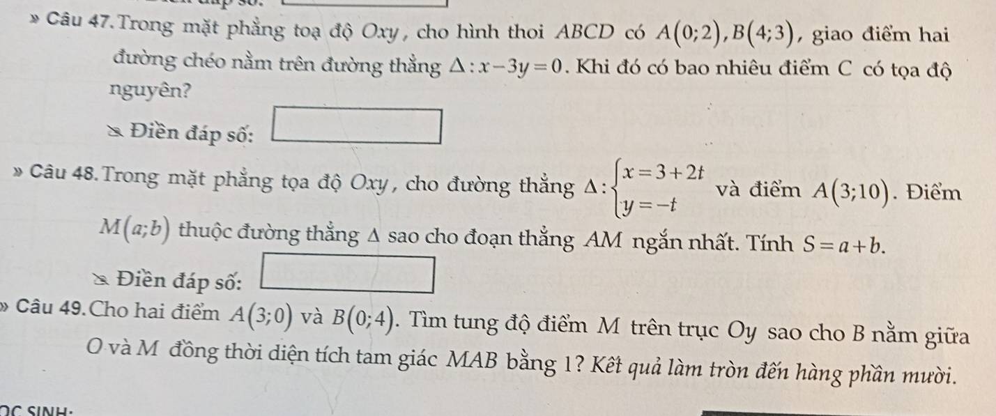 Câu 47.Trong mặt phẳng toạ độ Oxy , cho hình thoi ABCD có A(0;2), B(4;3) , giao điểm hai 
đường chéo nằm trên đường thẳng △ :x-3y=0.Khi đó có bao nhiêu điểm C có tọa độ 
nguyên? 
Điền đáp số: 
^□  
Câu 48. Trong mặt phẳng tọa độ Oxy , cho đường thắng Delta :beginarrayl x=3+2t y=-tendarray. và điểm A(3;10). Điểm
M(a;b) thuộc đường thẳng A sao cho đoạn thẳng AM ngắn nhất. Tính S=a+b. 
Điền đáp số: □ 
» Câu 49.Cho hai điểm A(3;0) và B(0;4). Tìm tung độ điểm M trên trục Oy sao cho B nằm giữa 
O và Mỹ đồng thời diện tích tam giác MAB bằng 1? Kết quả làm tròn đến hàng phần mười.