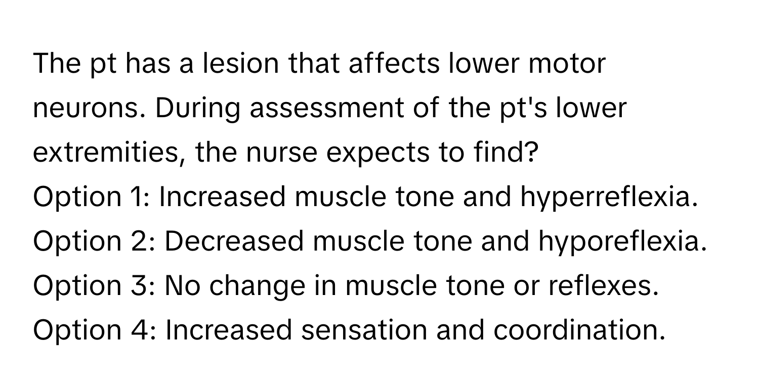 The pt has a lesion that affects lower motor neurons. During assessment of the pt's lower extremities, the nurse expects to find?

Option 1: Increased muscle tone and hyperreflexia. 
Option 2: Decreased muscle tone and hyporeflexia. 
Option 3: No change in muscle tone or reflexes. 
Option 4: Increased sensation and coordination.