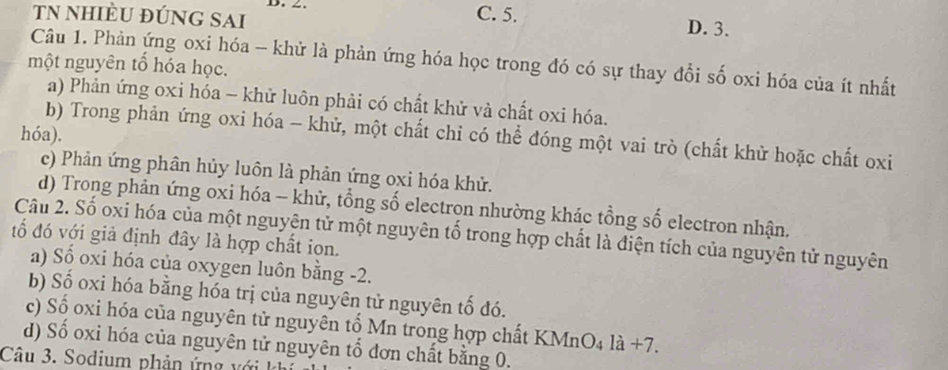 TN nhiÈU đÚNG SAi
D. _ . C. 5. D. 3.
Câu 1. Phản ứng oxi hóa - khử là phản ứng hóa học trong đó có sự thay đổi số oxi hóa của ít nhất
một nguyên tổ hóa học.
a) Phản ứng oxi hóa - khử luôn phải có chất khử và chất oxi hóa.
hóa).
b) Trong phản ứng oxi hóa - khử, một chất chỉ có thể đóng một vai trò (chất khử hoặc chất oxi
c) Phản ứng phân hủy luôn là phản ứng oxi hóa khử.
d) Trong phản ứng oxi hóa - khữ, tổng số electron nhường khác tổng số electron nhận.
đố đó với giả định đây là hợp chất ion. Câu 2. Số oxi hóa của một nguyên tử một nguyên tố trong hợp chất là điện tích của nguyên tử nguyên
a) Số oxi hóa của oxygen luôn bằng -2.
b) Số oxi hóa bằng hóa trị của nguyên tử nguyên tố đó.
c) Số oxi hóa của nguyên tử nguyên tổ Mn trong hợp chất KMnO₄ là +7.
d) Số oxi hóa của nguyên tử nguyên tổ đơn chất bằng 0.
Câu 3. Sodium phản ứng v ới