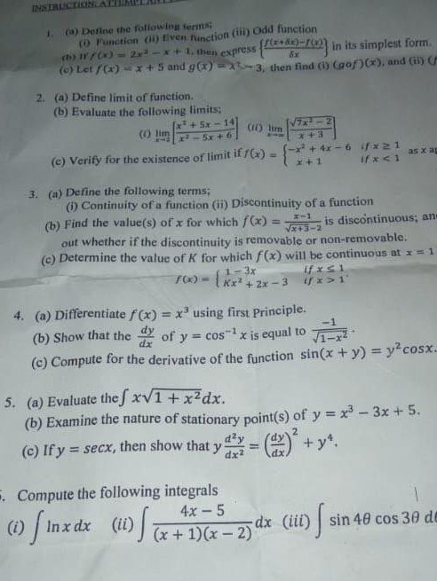 Define the following terms；
(i) Function (ii) Even function (iii) Odd function
(b) IY f(x)=2x^2-x+1 , then express   (f(x+delta x)-f(x))/delta x  in its simplest form.
(c) Let f(x)=x+5 and g(x)=x^2-3 , then find (i)(gof)(x) , and (ii) (
2. (a) Define limit of function.
(b) Evaluate the following limits;
(i) limlimits _xto 2[ (x^2+5x-14)/x^2-5x+6 ] (ii) limlimits _xto ∈fty [ (sqrt(7x^2-2))/x+3 ]
if x≥ 1
(c) Verify for the existence of limit if f(x)=beginarrayl -x^2+4x-6 x+1endarray. if x<1</tex> as x a
3. (a) Define the following terms;
(i) Continuity of a function (ii) Discontinuity of a function
(b) Find the value(s) of x for which f(x)= (x-1)/sqrt(x+3)-2  is discontinuous; an
out whether if the discontinuity is removable or non-removable.
(c) Determine the value of K for which f(x) will be continuous at x=1
f(x)=beginarrayl 1-3x Kx^2+2x-3endarray. if beginarrayr x≤ 1 x>1endarray .
if
4. (a) Differentiate f(x)=x^3 using first Principle.
(b) Show that the  dy/dx  of y=cos^(-1)x is equal to  (-1)/sqrt(1-x^2) .
(c) Compute for the derivative of the function sin (x+y)=y^2cos x
5. (a) Evaluate the ∈t xsqrt(1+x^2)dx.
(b) Examine the nature of stationary point(s) of y=x^3-3x+5.
(c) If y=sec x , then show that y d^2y/dx^2 =( dy/dx )^2+y^4.. Compute the following integrals
(i) ∈t ln xdx (ii) ∈t  (4x-5)/(x+1)(x-2) dx (iii) ∈t sin 4θ cos 3θ d