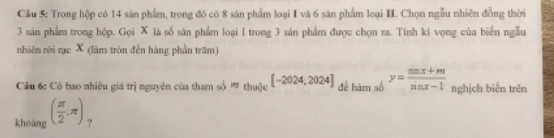 Trong hộp có 14 sản phẩm, trong đó có 8 sản phẩm loại I và 6 sản phẩm loại II. Chọn ngẫu nhiên đồng thời
3 sản phẩm trong hộp. Gọi X là số sản phẩm loại I trong 3 sản phẩm được chọn ra. Tính ki vọng của biển ngẫu 
nhiên rời rạc X (làm tròn đến hàng phần trăm) 
Câu 6: Có bao nhiêu giá trị nguyên của tham số ' thuộc [-2024,2024] để hàm số y= (sin x+m)/sin x-1  nghịch biến trên 
khoáng ( π /2 ;π ) ?