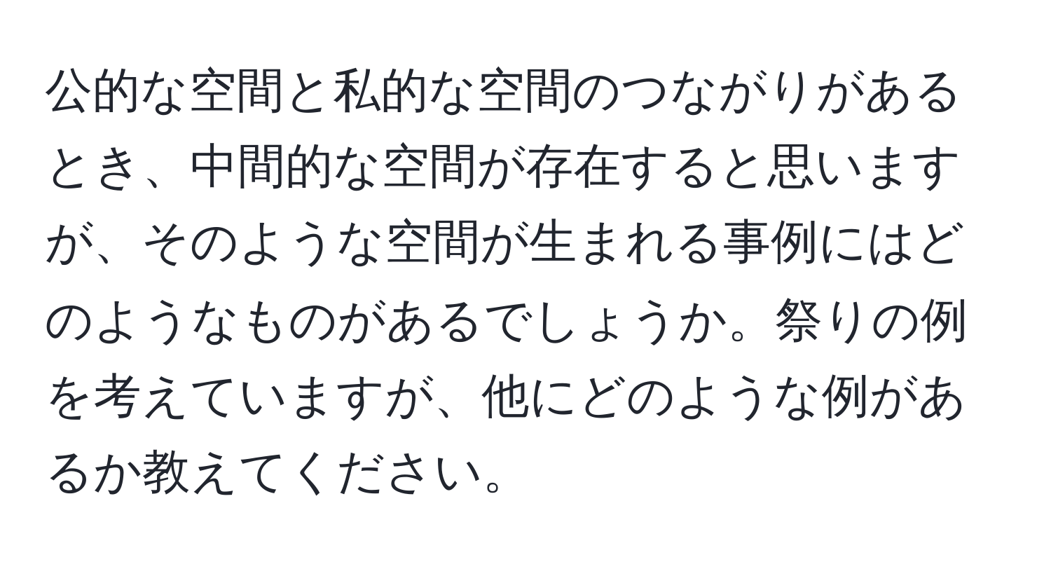 公的な空間と私的な空間のつながりがあるとき、中間的な空間が存在すると思いますが、そのような空間が生まれる事例にはどのようなものがあるでしょうか。祭りの例を考えていますが、他にどのような例があるか教えてください。