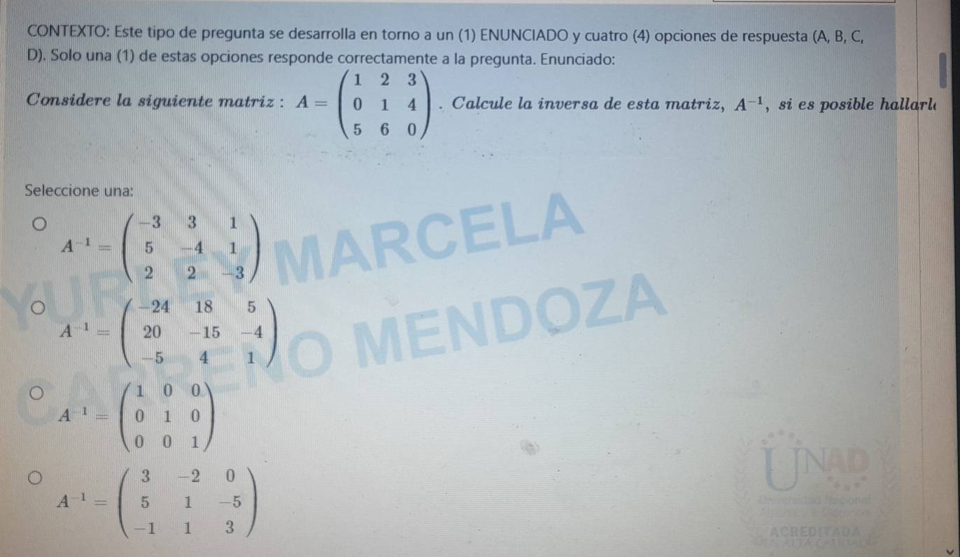 CONTEXTO: Este tipo de pregunta se desarrolla en torno a un (1) ENUNCIADO y cuatro (4) opciones de respuesta (A, B, C,
D). Solo una (1) de estas opciones responde correctamente a la pregunta. Enunciado:
Considere la siguiente matriz : A=beginpmatrix 1&2&3 0&1&4 5&6&0endpmatrix. Calcule la inversa de esta matriz, A^(-1) , si es posible hallarl.
Seleccione una:
A^(-1)=beginpmatrix -3&3&1 5&-4&1 2&2&-3endpmatrix
A^(-1)=beginpmatrix -24&18&5 20&-15&-4 -5&4&1endpmatrix
A^(-1)=beginpmatrix 1&0&0 0&1&0 0&0&1endpmatrix
A^(-1)=beginpmatrix 3&-2&0 5&1&-5 -1&1&3endpmatrix