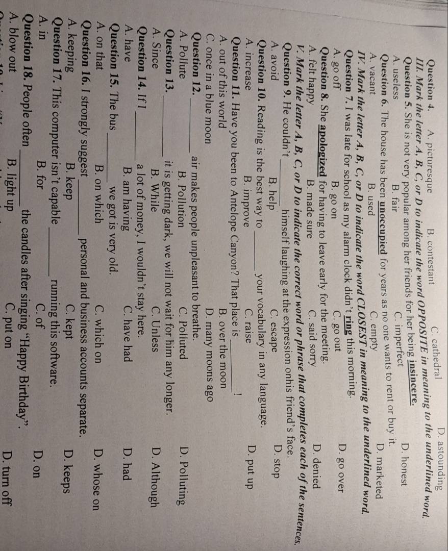 A. picturesque B. contestant
C. cathedral D. astounding
III. Mark the letter A, B, C, or D to indicate the word OPPOSITE in meaning to the underlined word.
Question 5. She is not very popular among her friends for her being insincere. D. honest
A. useless B. fair
C. imperfect
Question 6. The house has been unoccupied for years as no one wants to rent or buy it. D. marketed
A. vacant B. used C. empty
IV. Mark the letter A, B, C, or D to indicate the word CLOSEST in meaning to the underlined word.
Question 7. I was late for school as my alarm clock didn’t ring this morning.
A. go off B. go on C. go out
D. go over
Question 8. She apologized for having to leave early for the meeting. D. denied
A. felt happy B. made sure C. said sorry
V. Mark the letter A, B, C, or D to indicate the correct word or phrase that completes each of the sentences.
Question 9. He couldn’t _himself laughing at the expression onhis friend’s face.
A. avoid B. help C. escape
D. stop
Question 10. Reading is the best way to _your vocabulary in any language.
A. increase B. improve C. raise D. put up
Question 11. Have you been to Antelope Canyon? That place is_
!
A. out of this world B. over the moon
C. once in a blue moon D. many moons ago
Question 12. _air makes people unpleasant to breathe.
A. Pollute B. Pollution C. Polluted D. Polluting
Question 13. _it is getting dark, we will not wait for him any longer.
A. Since B. While C. Unless D. Although
Question 14. If I _a lot of money, I wouldn't stay here.
A. have B. am having C. have had D. had
Question 15. The bus _we got is very old.
A. on that B. on which C. which on D. whose on
Question 16. I strongly suggest _personal and business accounts separate.
A. keeping B. keep C. kept D. keeps
Question 17. This computer isn’t capable _running this software.
A. in B. for C. of D. on
Question 18. People often _the candles after singing “Happy Birthday”.
A. blow out B. light up C. put on D. turn off