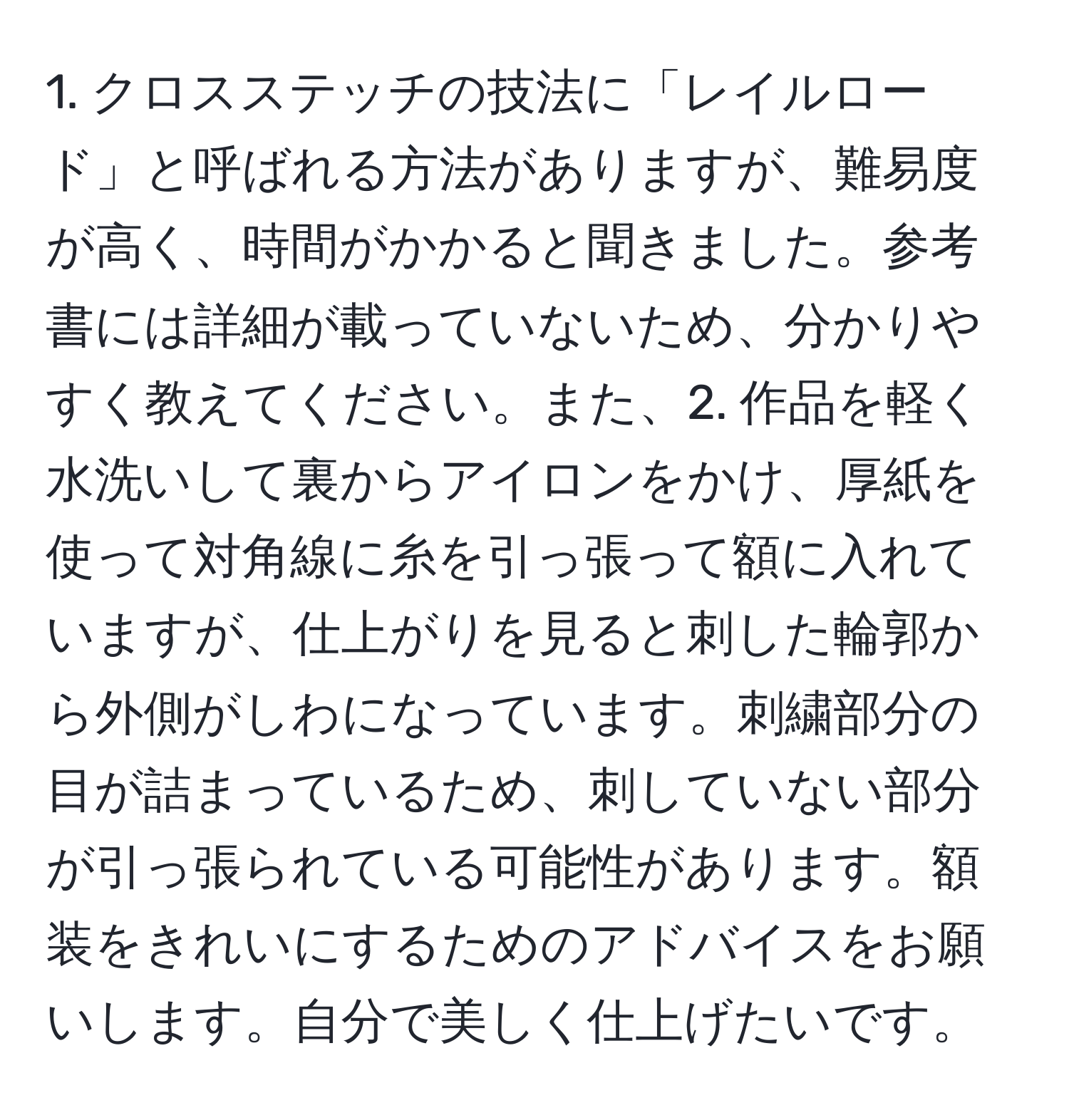 クロスステッチの技法に「レイルロード」と呼ばれる方法がありますが、難易度が高く、時間がかかると聞きました。参考書には詳細が載っていないため、分かりやすく教えてください。また、2. 作品を軽く水洗いして裏からアイロンをかけ、厚紙を使って対角線に糸を引っ張って額に入れていますが、仕上がりを見ると刺した輪郭から外側がしわになっています。刺繍部分の目が詰まっているため、刺していない部分が引っ張られている可能性があります。額装をきれいにするためのアドバイスをお願いします。自分で美しく仕上げたいです。