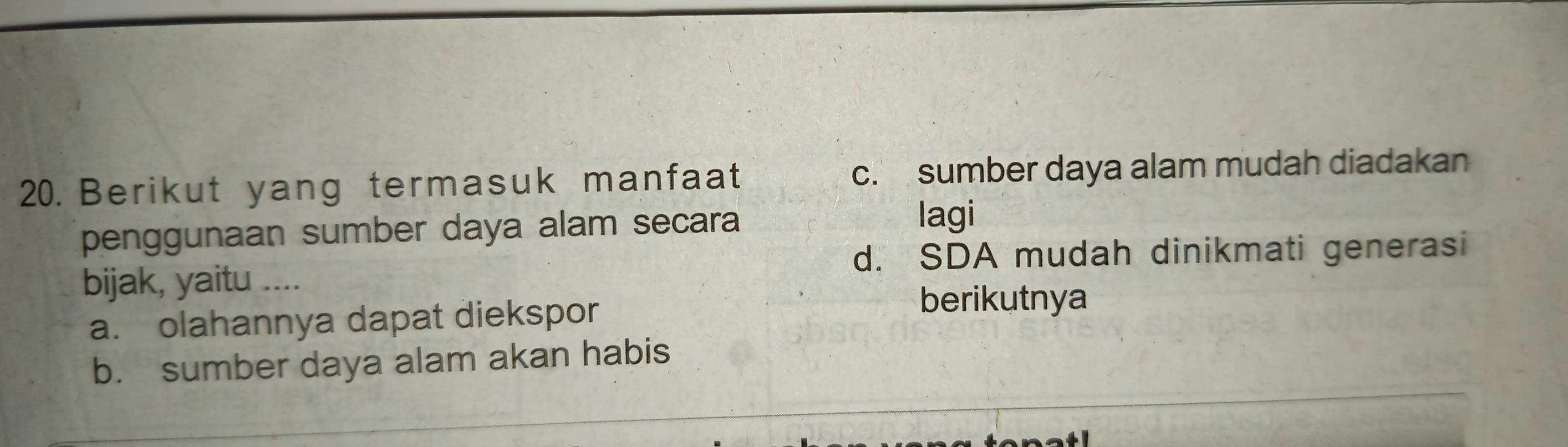 Berikut yang termasuk manfaat c. sumber daya alam mudah diadakan
penggunaan sumber daya alam secara
lagi
d. SDA mudah dinikmati generasi
bijak, yaitu ....
a. olahannya dapat diekspor
berikutnya
b. sumber daya alam akan habis