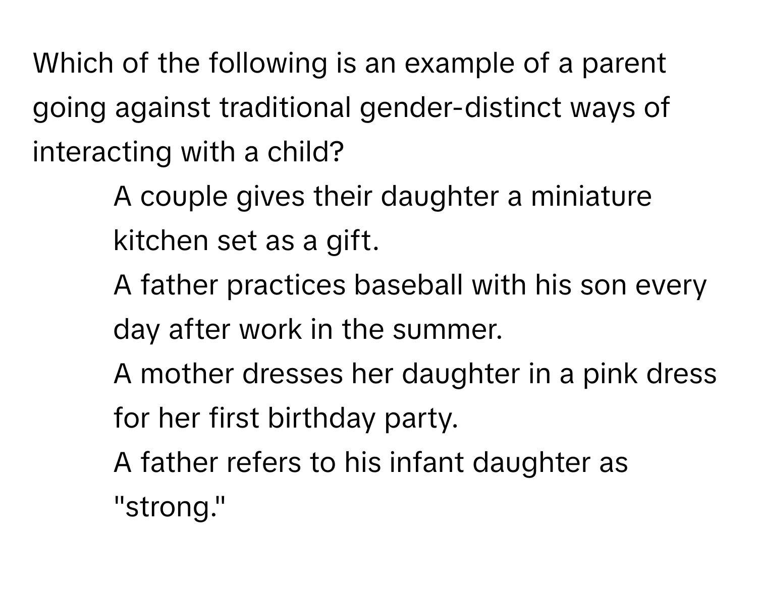 Which of the following is an example of a parent going against traditional gender-distinct ways of interacting with a child?

1) A couple gives their daughter a miniature kitchen set as a gift. 
2) A father practices baseball with his son every day after work in the summer. 
3) A mother dresses her daughter in a pink dress for her first birthday party. 
4) A father refers to his infant daughter as "strong."