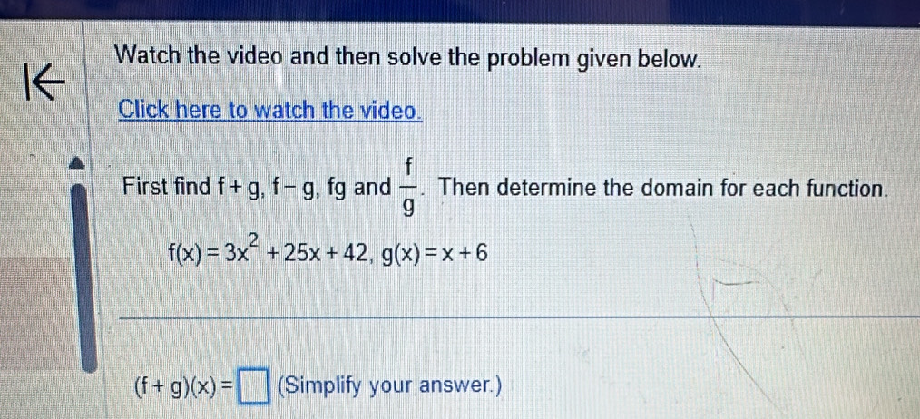 Watch the video and then solve the problem given below. 
Click here to watch the video. 
First find f+g, f-g, fg and  f/g . Then determine the domain for each function.
f(x)=3x^2+25x+42, g(x)=x+6
(f+g)(x)=□ (Simplify your answer.)