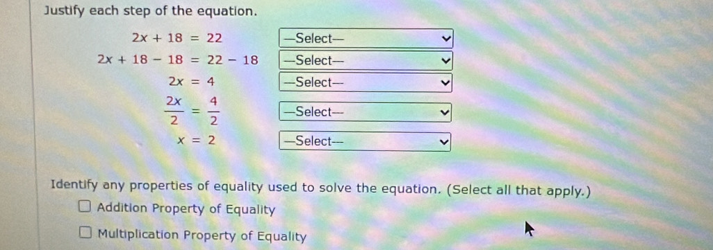 Justify each step of the equation.
2x+18=22 —Select—
2x+18-18=22-18 —Select=--
2x=4 ===Select===
 2x/2 = 4/2  —Select===
x=2 —Select---
Identify any properties of equality used to solve the equation. (Select all that apply.)
Addition Property of Equality
Multiplication Property of Equality