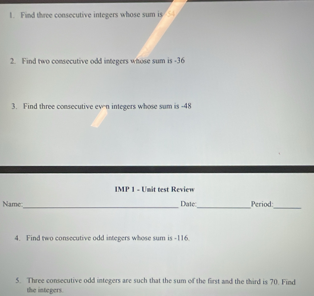 Find three consecutive integers whose sum is 54
2. Find two consecutive odd integers whose sum is -36
3. Find three consecutive evn integers whose sum is -48
IMP 1 - Unit test Review 
Name:_ Date:_ Period 
_ 
4. Find two consecutive odd integers whose sum is -116. 
5. Three consecutive odd integers are such that the sum of the first and the third is 70. Find 
the integers.