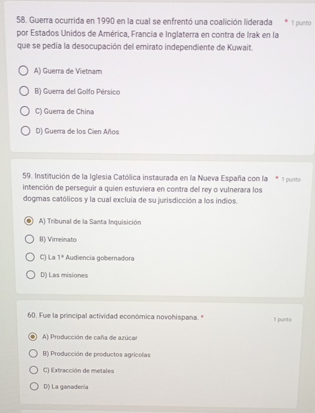 Guerra ocurrida en 1990 en la cual se enfrentó una coalición liderada 1 punto
por Estados Unidos de América, Francia e Inglaterra en contra de Irak en la
que se pedía la desocupación del emirato independiente de Kuwait.
A) Guerra de Vietnam
B) Guerra del Golfo Pérsico
C) Guerra de China
D) Guerra de los Cien Años
59. Institución de la Iglesia Católica instaurada en la Nueva España con la * 1 punto
intención de perseguir a quien estuviera en contra del rey o vulnerara los
dogmas católicos y la cual excluía de su jurisdicción a los indios.
A) Tribunal de la Santa Inquisición
B) Virreinato
C) La 1^a Audiencia gobernadora
D) Las misiones
60. Fue la principal actividad económica novohispana. * 1 punto
A) Producción de caña de azúcar
B) Producción de productos agrícolas
C) Extracción de metales
D) La ganadería