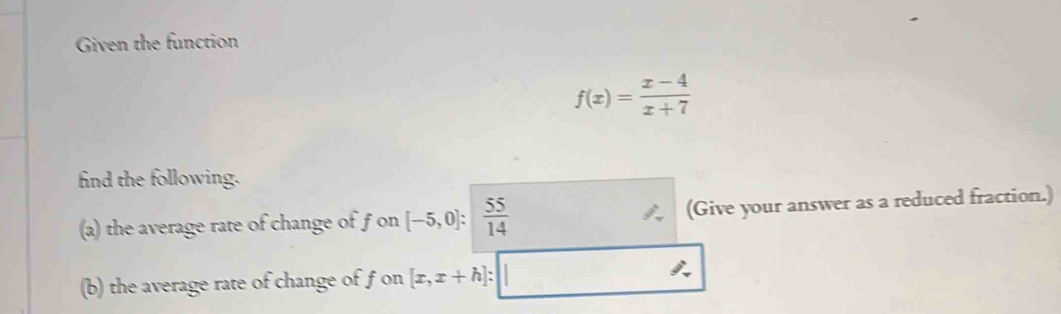 Given the function
f(x)= (x-4)/x+7 
find the following. 
(a) the average rate of change of f on [-5,0]: 55/14  (Give your answer as a reduced fraction.) 
(b) the average rate of change of f on [x,x+h]:□