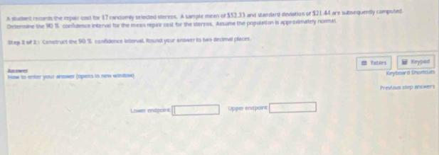 A student reconds the repair cost for 17 randomly selected stereos. A sample mean of $52.33 and standard deviation of $21.44 are subsequently computed. 
Determine the 90 % confidence interval for the mean repair cast for the steress. Assume the population is approimately normal 
Step 2 of 2.: Construct the 90 % confidence interval, Round your answer to two decimal places 
fables Keypad 
An vores How to enter your andwer (opens in new window) 
Keyboard Shortcuts 
Previous step anowers 
Lower endpoint Upper endpoint: