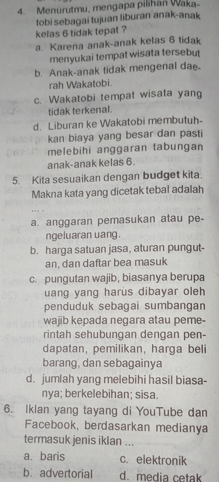 Menurutmu, mengapa pilihan Waka-
tobi sebagai tujuan liburan anak-anak
kelas 6 tidak tepat ?
a. Karena anak-anak kelas 6 tidak
menyukai tempat wisata tersebut
b. Anak-anak tidak mengenal dae
rah Wakatobi.
c. Wakatobi tempat wisata yang
tidak terkenal.
d. Liburan ke Wakatobi membutuh-
kan biaya yang besar dan pasti
melebihi anggaran tabungan
anak-anak kelas 6.
5. Kita sesuaikan dengan budget kita.
Makna kata yang dicetak tebal adalah
a. anggaran pemasukan atau pe-
ngeluaran uang.
b. harga satuan jasa, aturan pungut-
an, dan daftar bea masuk
c. pungutan wajib, biasanya berupa
uang yang harus dibayar oleh
penduduk sebagai sumbangan
wajib kepada negara atau peme-
rintah sehubungan dengan pen-
dapatan, pemilikan, harga beli
barang, dan sebagainya
d. jumlah yang melebihi hasil biasa-
nya; berkelebihan; sisa.
6. Iklan yang tayang di YouTube dan
Facebook, berdasarkan medianya
termasuk jenis iklan ...
a. baris c. elektronik
b. advertorial d. media cetak