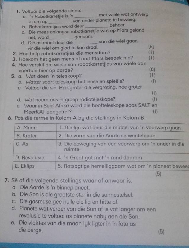 Voltooi die volgende sinne: 
a. 'n Robotkarretjie is 'n _met wiele wat ontwerp 
is om op _van ander planete te beweeg. 
b. Robotkarretjies word deur _beheer. 
c. Die mees onlangse robotkarretjie wat op Mars geland 
het, word_ genoem. 
d. Die as moet deur die _van die wiel gaan 
vir die wiel om glad te kan draai. [5] 
2. Hoe help robotkarretjies die mensdom? (1) 
3. Hoekom het geen mens al ooit Mars besoek nie? (1) 
4. Hoe verskil die wiele van robotkarretjies van wiele aan 
voertuie hier op aarde? (6) 
5. a. Wat doen 'n teleskoop? (1) 
b. Watter soort teleskoop het lense en spieëls? (1) 
c. Voltooi die sin: Hoe groter die vergroting, hoe groter 
_ 
(1) 
d. Wat noem ons 'n groep radioteleskope? (1) 
e. Waar in Suid-Afrika word die hoofteleskope soos SALT en 
MeerKAT aangetref? (1) 
6. Pas die terme in Kolom A by die stellings in Kolom B. 
e 
7. Sê of die volgende stellings waar of onwaar is. 
a. Die Aarde is 'n binneplaneet. 
b. Die Son is die grootste ster in die sonnestelsel. 
c. Die gasreuse gee hulle eie lig en hitte af. 
d. Planete wat verder van die Son af is vat langer om een 
revolusie te voltooi as planete naby aan die Son. 
e. Die vlaktes van die maan lyk ligter in 'n foto as 
die berge. (5)