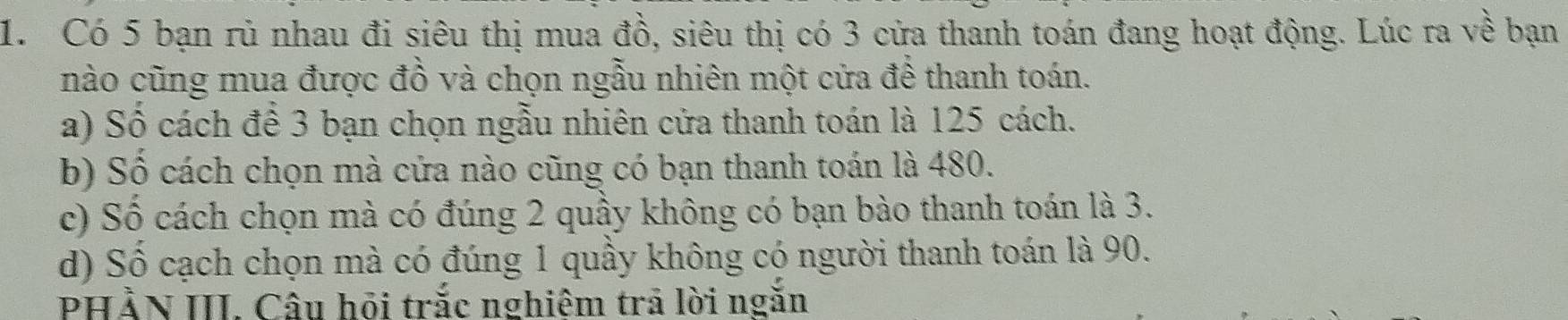 Có 5 bạn rủ nhau đi siêu thị mua đồ, siêu thị có 3 cửa thanh toán đang hoạt động. Lúc ra về bạn 
nào cũng mua được đồ và chọn ngẫu nhiên một cửa đề thanh toán. 
a) Số cách để 3 bạn chọn ngẫu nhiên cửa thanh toán là 125 cách. 
b) Số cách chọn mà cửa nào cũng có bạn thanh toán là 480. 
c) Số cách chọn mà có đúng 2 quầy không có bạn bào thanh toán là 3. 
d) Sô cạch chọn mà có đúng 1 quầy không có người thanh toán là 90. 
PHẢN III. Câu hỏi trắc nghiêm trã lời ngăn