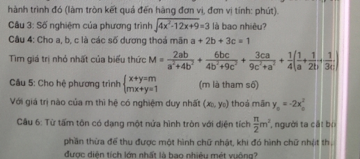 hành trình đó (làm tròn kết quả đến hàng đơn vị, đơn vị tính: phút). 
Câu 3: Số nghiệm của phương trình sqrt(4x^2-12x+9)=3 là bao nhiêu? 
Câu 4: Cho a, b, c là các số dương thoả mãn a+2b+3c=1
Tìm giá trị nhỏ nhất của biểu thức M= 2ab/a^2+4b^2 + 6bc/4b^2+9c^2 + 3ca/9c^2+a^2 + 1/4 ( 1/a + 1/2b + 1/3c )
* Câu 5: Cho hệ phương trình beginarrayl x+y=m mx+y=1endarray. (m là tham số) 
Với giá trị nào của m thì hệ có nghiệm duy nhất (x_0,y_0) thoá mān y_o=-2x_o^(2
Câu 6: Từ tấm tôn có dạng một nửa hình tròn với diện tích frac π)2m^2 , người ta cất bội 
phần thừa để thu được một hình chữ nhật, khi đó hình chữ nhật th. 
được diện tích lớn nhất là bao nhiệu mét vuông?