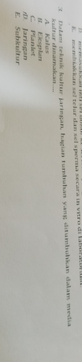 D memasukan mt set dom
E membiakkan sel telur dan sel sperma secara in vitro di laboratorum
3. Dalam teknik kultür jaringan, bagian tumbuhan yang ditumbuhkan dałam media
kultur dinamakan....
A. Kalus
B. Eksplan
C. Planlet
D. Jaringan
E. Subkultur