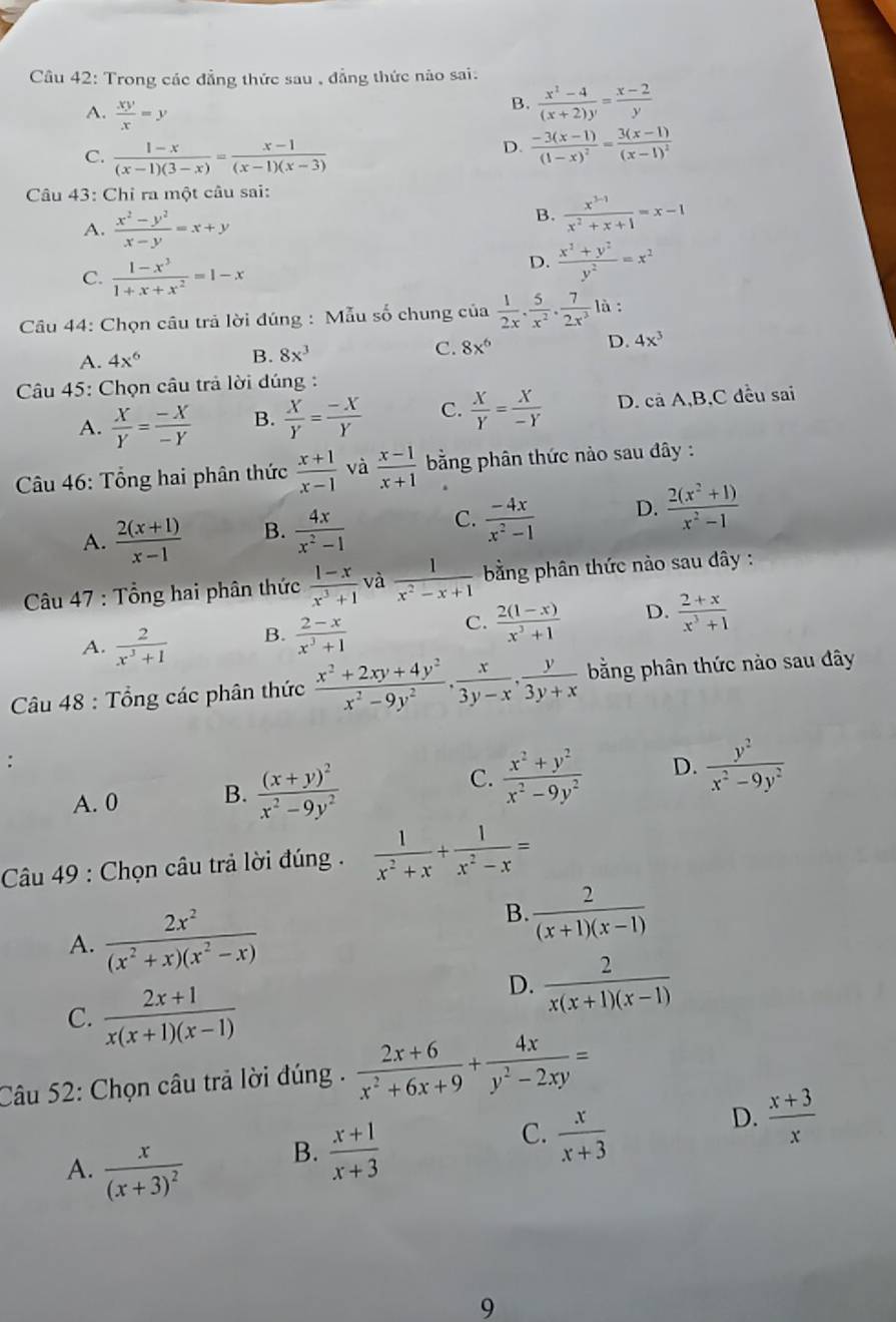 Trong các đẳng thức sau , đẳng thức nào sai.
B.  (x^2-4)/(x+2)y = (x-2)/y 
A.  xy/x =y frac -3(x-1)(1-x)^2=frac 3(x-1)(x-1)^2
C.  (1-x)/(x-1)(3-x) = (x-1)/(x-1)(x-3) 
D.
Câu 43: Chỉ ra một câu sai:
A.  (x^2-y^2)/x-y =x+y
B.  (x^(3-1))/x^2+x+1 =x-1
C.  (1-x^3)/1+x+x^2 =1-x
D.  (x^2+y^2)/y^2 =x^2
Câu 44: Chọn câu trả lời đúng : Mẫu số chung của  1/2x . 5/x^2 . 7/2x^3  là :
A. 4x^6 B. 8x^3 C. 8x^6 D. 4x^3
Câu 45: Chọn câu trả lời đúng :
A.  X/Y = (-X)/-Y  B.  X/Y = (-X)/Y  C.  X/Y = X/-Y  D. cả A,B,C đều sai
Câu 46: Tổng hai phân thức  (x+1)/x-1  và  (x-1)/x+1  bằng phân thức nào sau đây :
A.  (2(x+1))/x-1  B.  4x/x^2-1  C.  (-4x)/x^2-1  D.  (2(x^2+1))/x^2-1 
Câu 47 : Tổng hai phân thức  (1-x)/x^3+1  và  1/x^2-x+1  bằng phân thức nào sau đây :
A.  2/x^3+1  B.  (2-x)/x^3+1  C.  (2(1-x))/x^3+1  D.  (2+x)/x^3+1 
Câu 48 : Tổng các phân thức  (x^2+2xy+4y^2)/x^2-9y^2 , x/3y-x , y/3y+x  bằng phân thức nào sau đây
:
C.
A. 0 B. frac (x+y)^2x^2-9y^2  (x^2+y^2)/x^2-9y^2  D.  y^2/x^2-9y^2 
Câu 49 : Chọn câu trả lời đúng .  1/x^2+x + 1/x^2-x =
A.  2x^2/(x^2+x)(x^2-x) 
B.. 2/(x+1)(x-1) 
C.  (2x+1)/x(x+1)(x-1) 
D.  2/x(x+1)(x-1) 
Câu 52: Chọn câu trả lời đúng .  (2x+6)/x^2+6x+9 + 4x/y^2-2xy =
C.  x/x+3 
D.  (x+3)/x 
A. frac x(x+3)^2
B.  (x+1)/x+3 
9