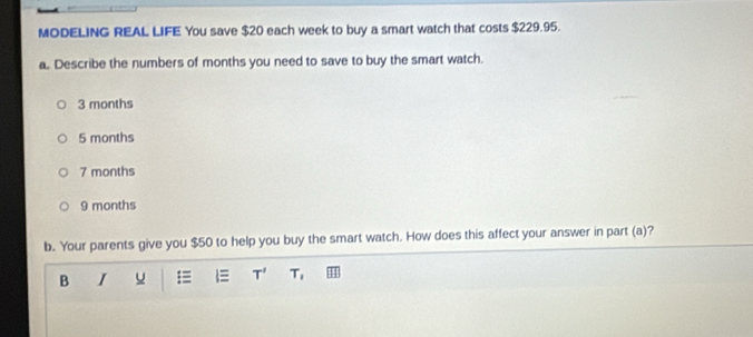 MODELING REAL LIFE You save $20 each week to buy a smart watch that costs $229.95.
a. Describe the numbers of months you need to save to buy the smart watch.
3 months
5 months
7 months
9 months
b. Your parents give you $50 to help you buy the smart watch. How does this affect your answer in part (a)?
B I
T' T_1