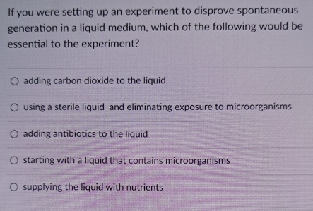 If you were setting up an experiment to disprove spontaneous
generation in a liquid medium, which of the following would be
essential to the experiment?
adding carbon dioxide to the liquid
using a sterile liquid and eliminating exposure to microorganisms
adding antibiotics to the liquid
starting with a liquid that contains microorganisms
supplying the liquid with nutrients