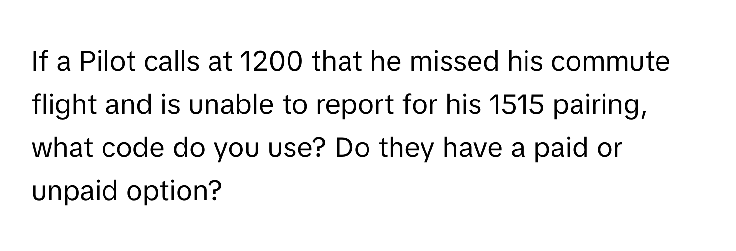 If a Pilot calls at 1200 that he missed his commute flight and is unable to report for his 1515 pairing, what code do you use? Do they have a paid or unpaid option?