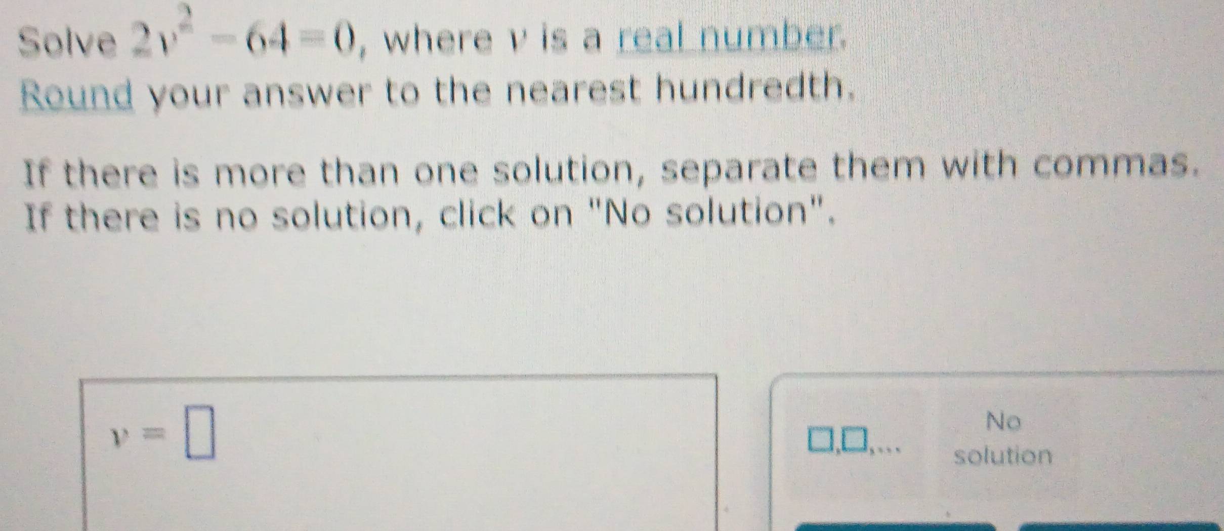 Solve 2v^2-64=0 , where v is a real number. 
Round your answer to the nearest hundredth. 
If there is more than one solution, separate them with commas. 
If there is no solution, click on "No solution".
v=□
No
□ ,□ ,... 
solution