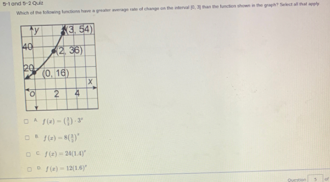 5-1 and 5-2 Quiz
Which of the following functions have a greater average rate of change on the interval [0,3] than the function shown in the graph? Select all that apply.
A. f(x)=( 3/2 )· 3^x
B. f(x)=8( 3/2 )^x
C f(x)=24(1.4)^x
D. f(x)=12(1.6)^x
Question 5 of
