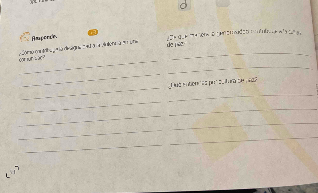 + 
02 Responde. 
¿De qué manera la generosidad contribuye a la cultura 
¿Cómo contribuye la desigualdad a la violencia en una de paz? 
_comunidad? 
_ 
_ 
_ 
_ 
¿Qué entiendes por cultura de paz? 
_ 
_ 
_ 
_ 
_ 
_ 
_ 
_ 
58