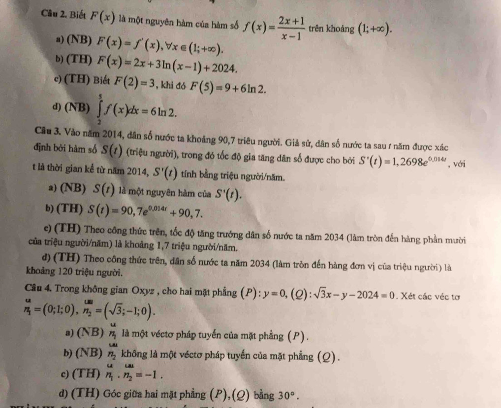 Biết F(x) là một nguyên hàm của hàm số f(x)= (2x+1)/x-1  trên khoảng (1;+∈fty ).
a) (NB) F(x)=f'(x),forall x∈ (1;+∈fty ).
b) (TH) F(x)=2x+3ln (x-1)+2024.
c) (TH) Biết F(2)=3 , khi đó F(5)=9+6ln 2.
d) (NB) ∈tlimits _2^(5f(x)dx=6ln 2.
Câu 3. Vào năm 2014, dân số nước ta khoảng 90,7 triêu người. Giả sử, dân số nước ta sau ư năm được xác
định bởi hàm số S(t) (triệu người), trong đó tốc độ gia tăng dân số được cho bởi S'(t)=1,2698e^0,014t) , với
t là thời gian kể từ năm 2014, S'(t) tính bằng triệu người/năm.
a) (NB) S(t) là một nguyên hàm của S'(t).
b) (TH) S(t)=90,7e^(0.014t)+90,7.
c) (TH) Theo công thức trên, tốc độ tăng trưởng dân số nước ta năm 2034 (làm tròn đến hàng phần mười
của triệu người/năm) là khoảng 1,7 triệu người/năm.
d) (TH) Theo công thức trên, dân số nước ta năm 2034 (làm tròn đến hàng đơn vị của triệu người) là
khoảng 120 triệu người.
Câu 4. Trong không gian Oxyz , cho hai mặt phẳng (P): y=0,(Q):sqrt(3)x-y-2024=0. Xét các véc tơ
_n_1^u=(0;1;0),n=(sqrt(3);-1;=(sqrt(3);-1;0).
a) (NB)_n_1^u là một véctơ pháp tuyến của mặt phẳng (P).
Lat
b) (NB)n_2 không là một véctơ pháp tuyến của mặt phẳng (Q).
c) (TH)n_1.n_2=-1.
d)(TH) Góc giữa hai mặt phẳng (P),(Q) bằng 30°.