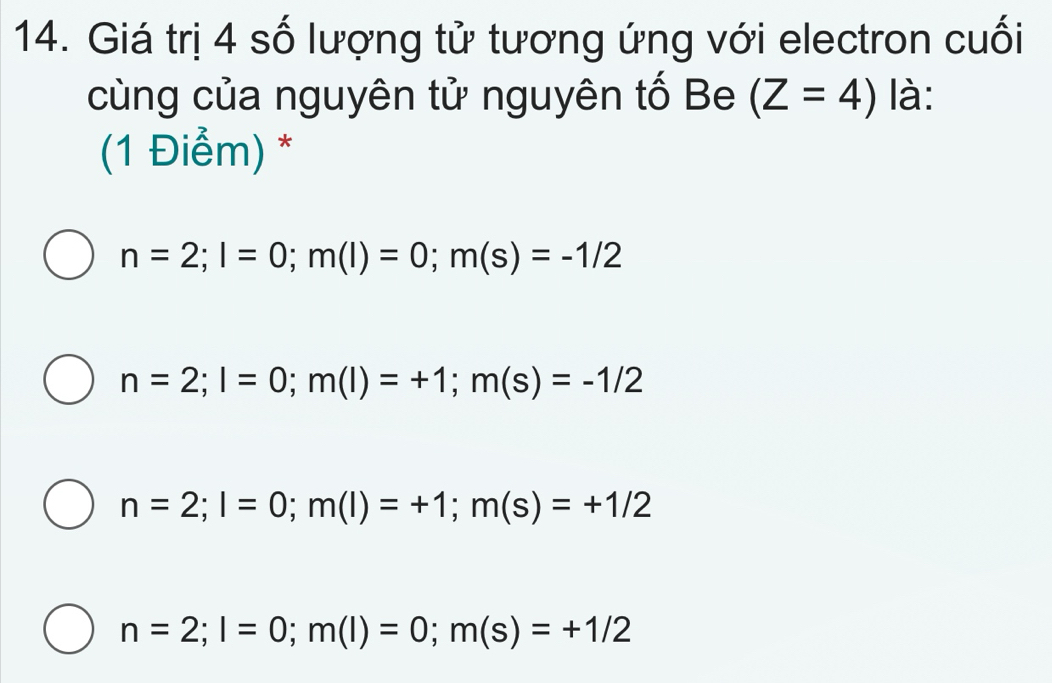 Giá trị 4 số lượng tử tương ứng với electron cuối
cùng của nguyên tử nguyên tố Be (Z=4) là:
(1 Điểm) *
n=2; l=0; m(l)=0; m(s)=-1/2
n=2; l=0; m(l)=+1; m(s)=-1/2
n=2; l=0; m(l)=+1; m(s)=+1/2
n=2; l=0; m(l)=0; m(s)=+1/2