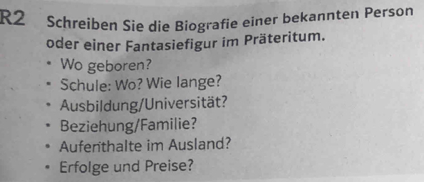 R2 Schreiben Sie die Biografie einer bekannten Person 
oder einer Fantasiefigur im Präteritum. 
Wo geboren? 
Schule: Wo? Wie lange? 
Ausbildung/Universität? 
Beziehung/Familie? 
Aufenthalte im Ausland? 
Erfolge und Preise?