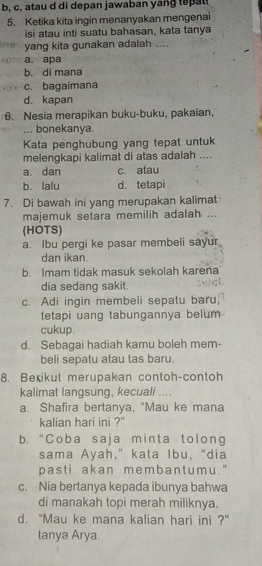 b, c, atau d di depan jawaban yang tepat!
5. Ketika kita ingin menanyakan mengenai
isi atau inti suatu bahasan, kata tanya
yang kita gunakan adalah ....
a. apa
b. di mana
c. bagaimana
d. kapan
6. Nesia merapikan buku-buku, pakaian,
... bonekanya.
Kata penghubung yang tepat untuk
melengkapi kalimat di atas adalah ....
a. dan c. atau
b. lalu d. tetapi
7. Di bawah ini yang merupakan kalimat
majemuk setara memilih adalah ...
(HOTS)
a. Ibu pergi ke pasar membeli sayur
dan ikan.
b. Imam tidak masuk sekolah karena
dia sedang sakit.
c. Adi ingin membeli sepatu baru,
tetapi uang tabungannya belum 
cukup.
d. Sebagai hadiah kamu boleh mem-
beli sepatu atau tas baru.
8. Berikut merupakan contoh-contoh
kalimat langsung, kecuali ....
a. Shafira bertanya, “Mau ke mana
kalian hari ini ?'
b. “Coba saja minta tolong
sama Ayah,” kata Ibu, “dia
past i akan membant umu."
c. Nia bertanya kepada ibunya bahwa
di manakah topi merah miliknya.
d. “Mau ke mana kalian hari ini ?”
tanya Arya.